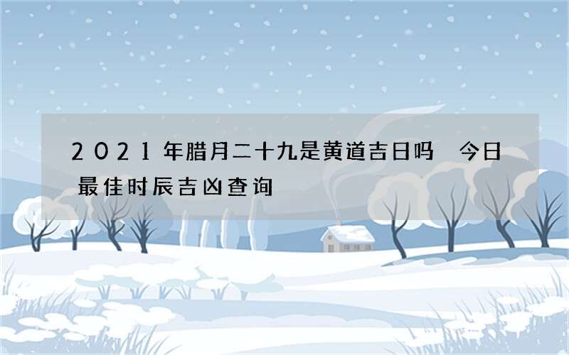 2021年腊月二十九是黄道吉日吗 今日最佳时辰吉凶查询